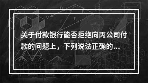 关于付款银行能否拒绝向丙公司付款的问题上，下列说法正确的是（