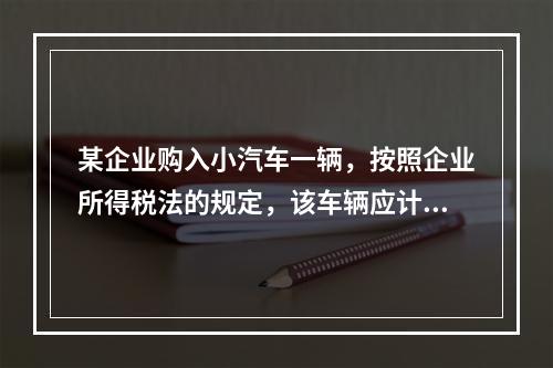 某企业购入小汽车一辆，按照企业所得税法的规定，该车辆应计算折