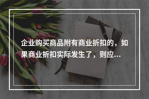 企业购买商品附有商业折扣的，如果商业折扣实际发生了，则应按扣