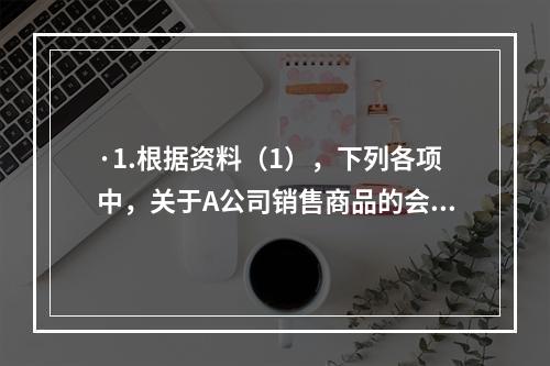 ·1.根据资料（1），下列各项中，关于A公司销售商品的会计处