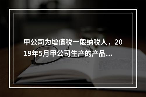 甲公司为增值税一般纳税人，2019年5月甲公司生产的产品对外