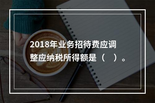 2018年业务招待费应调整应纳税所得额是（　）。