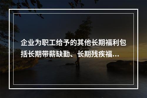 企业为职工给予的其他长期福利包括长期带薪缺勤、长期残疾福利、