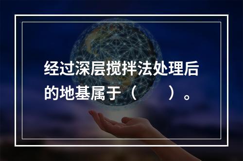 经过深层搅拌法处理后的地基属于（　　）。