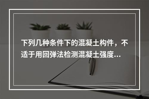 下列几种条件下的混凝土构件，不适于用回弹法检测混凝土强度的