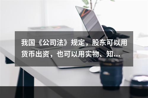 我国《公司法》规定，股东可以用货币出资，也可以用实物、知识产