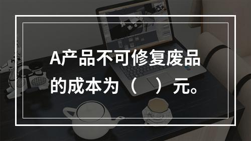 A产品不可修复废品的成本为（　）元。