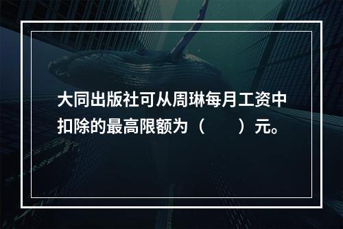 大同出版社可从周琳每月工资中扣除的最高限额为（　　）元。