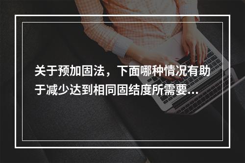 关于预加固法，下面哪种情况有助于减少达到相同固结度所需要的