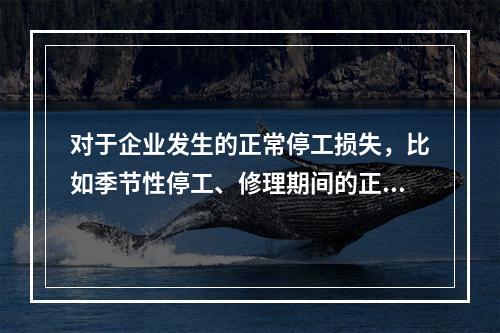 对于企业发生的正常停工损失，比如季节性停工、修理期间的正常停