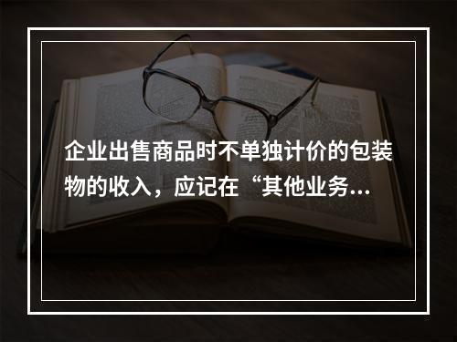 企业出售商品时不单独计价的包装物的收入，应记在“其他业务收入