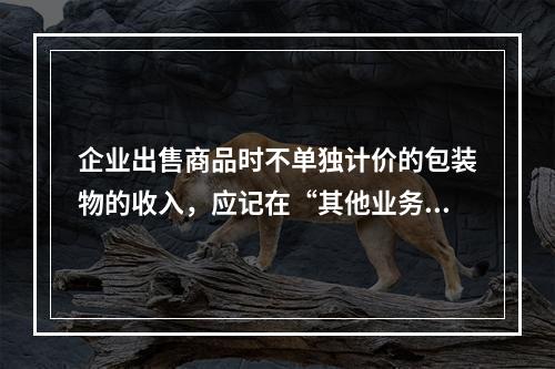 企业出售商品时不单独计价的包装物的收入，应记在“其他业务收入