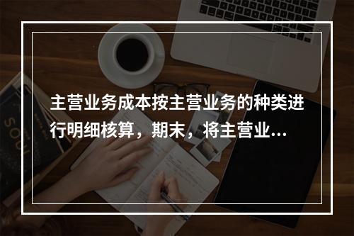 主营业务成本按主营业务的种类进行明细核算，期末，将主营业务成