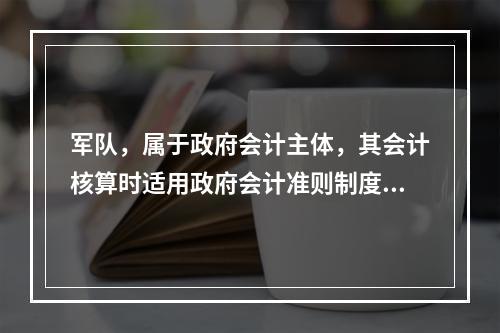 军队，属于政府会计主体，其会计核算时适用政府会计准则制度。（