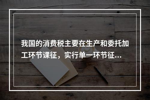 我国的消费税主要在生产和委托加工环节课征，实行单一环节征税，