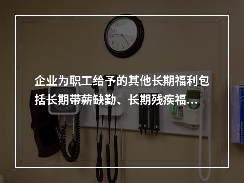 企业为职工给予的其他长期福利包括长期带薪缺勤、长期残疾福利、