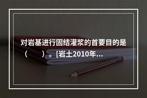 对岩基进行固结灌浆的首要目的是（　　）。[岩土2010年真