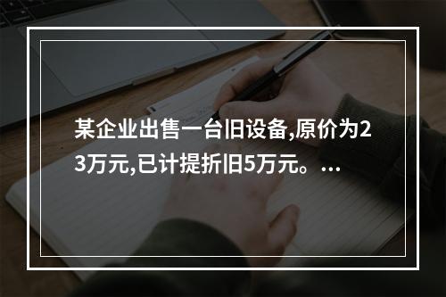 某企业出售一台旧设备,原价为23万元,已计提折旧5万元。出售