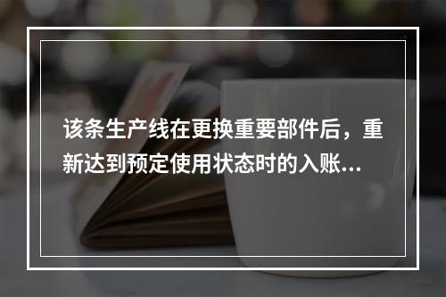 该条生产线在更换重要部件后，重新达到预定使用状态时的入账价值