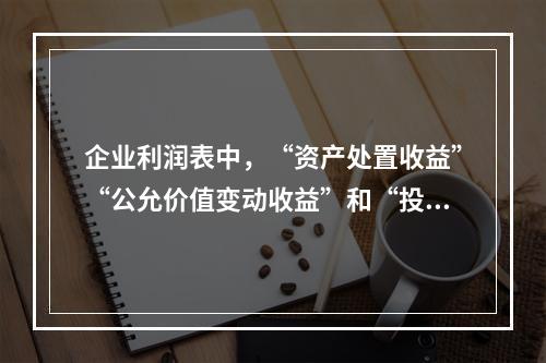 企业利润表中，“资产处置收益”“公允价值变动收益”和“投资收