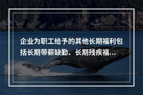 企业为职工给予的其他长期福利包括长期带薪缺勤、长期残疾福利、