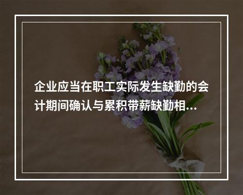 企业应当在职工实际发生缺勤的会计期间确认与累积带薪缺勤相关的