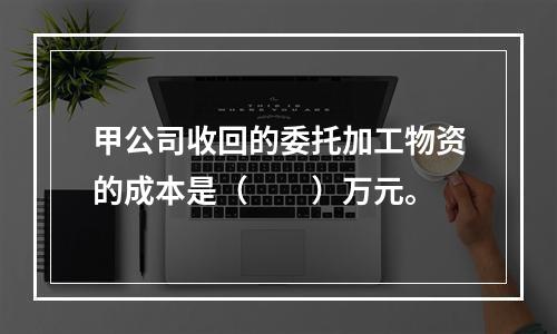 甲公司收回的委托加工物资的成本是（　　）万元。