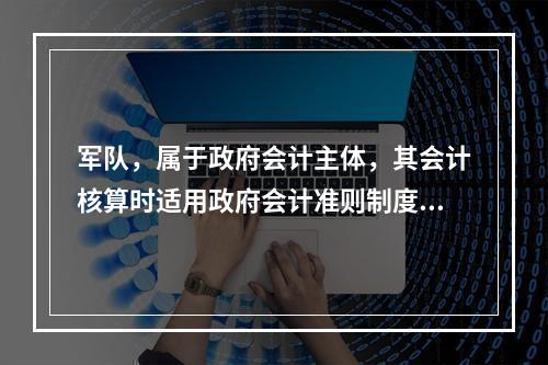 军队，属于政府会计主体，其会计核算时适用政府会计准则制度。（