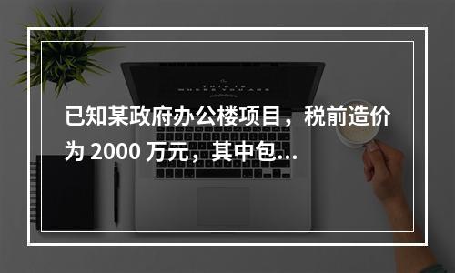 已知某政府办公楼项目，税前造价为 2000 万元，其中包含增