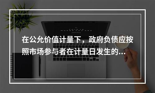 在公允价值计量下，政府负债应按照市场参与者在计量日发生的有序