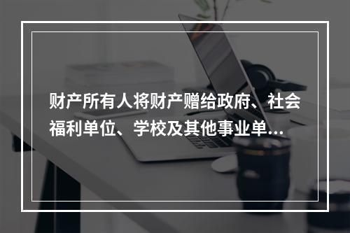 财产所有人将财产赠给政府、社会福利单位、学校及其他事业单位所