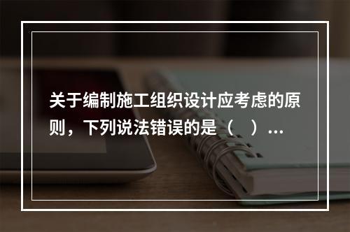 关于编制施工组织设计应考虑的原则，下列说法错误的是（　）。