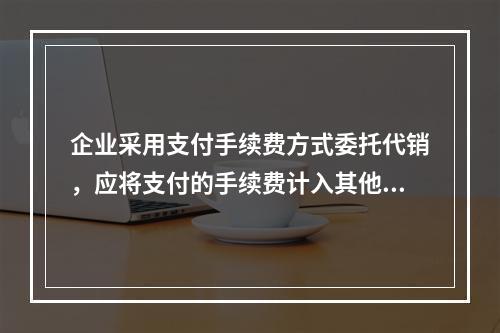 企业采用支付手续费方式委托代销，应将支付的手续费计入其他业务