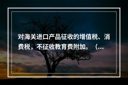 对海关进口产品征收的增值税、消费税，不征收教育费附加。（　）