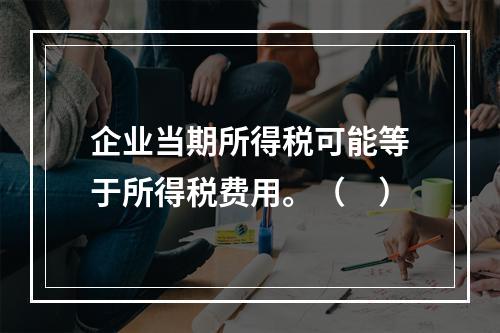 企业当期所得税可能等于所得税费用。（　）