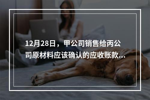 12月28日，甲公司销售给丙公司原材料应该确认的应收账款为（