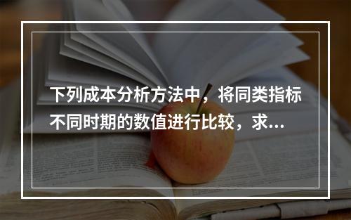 下列成本分析方法中，将同类指标不同时期的数值进行比较，求出比