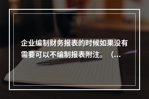 企业编制财务报表的时候如果没有需要可以不编制报表附注。（　）