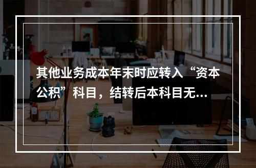 其他业务成本年末时应转入“资本公积”科目，结转后本科目无余额