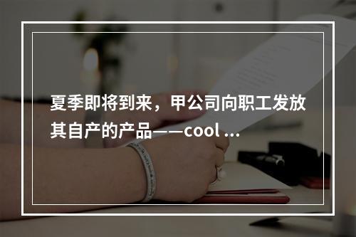 夏季即将到来，甲公司向职工发放其自产的产品——cool 牌空