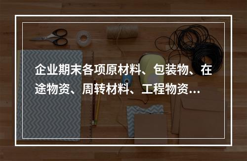 企业期末各项原材料、包装物、在途物资、周转材料、工程物资都需