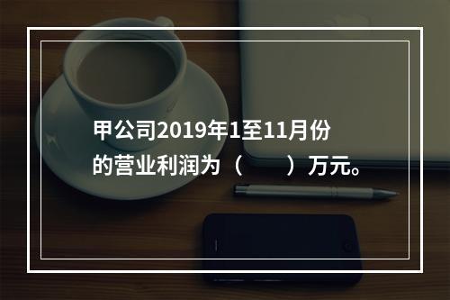 甲公司2019年1至11月份的营业利润为（　　）万元。