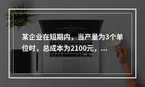 某企业在短期内，当产量为3个单位时，总成本为2100元，当产