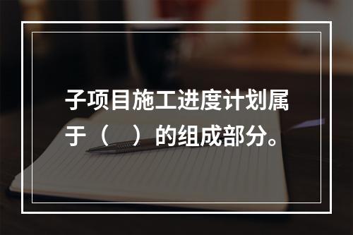 子项目施工进度计划属于（　）的组成部分。