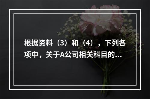 根据资料（3）和（4），下列各项中，关于A公司相关科目的会计