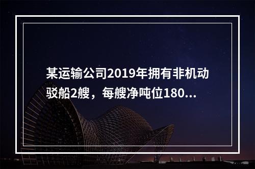 某运输公司2019年拥有非机动驳船2艘，每艘净吨位180吨；