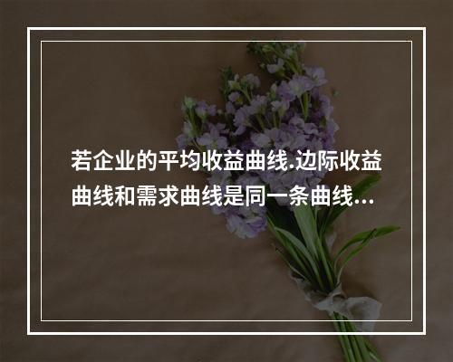 若企业的平均收益曲线.边际收益曲线和需求曲线是同一条曲线，则