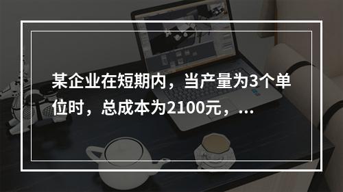 某企业在短期内，当产量为3个单位时，总成本为2100元，当产