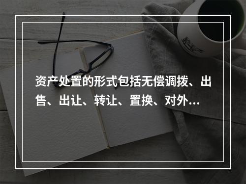 资产处置的形式包括无偿调拨、出售、出让、转让、置换、对外捐赠