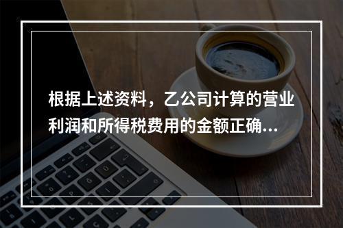 根据上述资料，乙公司计算的营业利润和所得税费用的金额正确的是